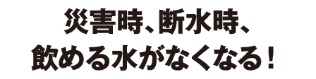 災害時、断水時、飲める水がなくなる！