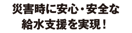 災害時に安心・安全な給水支援を実現！