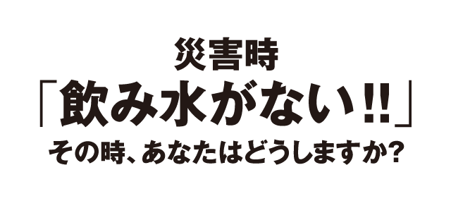 災害時「飲み水がない!!」その時、あなたはどうしますか？