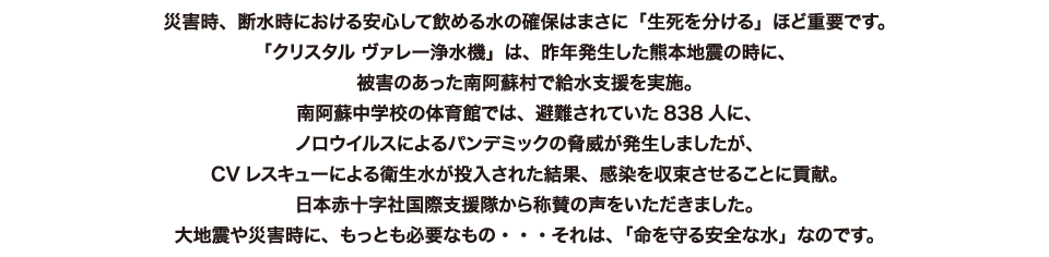 災害時、断水時における安心して飲める水の確保はまさに「生死を分ける」ほど重要です。「クリスタル ヴァレー浄水機」は、昨年発生した熊本地震の時に、被害のあった南阿蘇村で給水支援を実施。南阿蘇中学校の体育館では、避難されていた838人に、ノロウイルスによるパンデミックの脅威が発生しましたが、CVレスキューによる衛生水が投入された結果、感染を収束させることに貢献。日本赤十字社国際支援隊から称賛の声をいただきました。大地震や災害時に、もっとも必要なもの・・・それは、「命を守る安全な水」なのです。